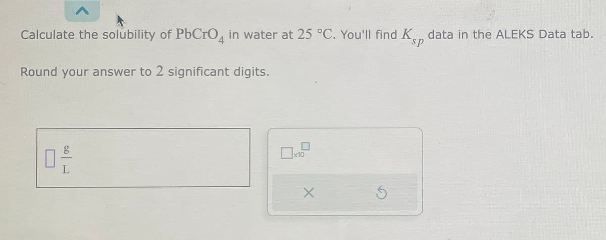 Calculate the solubility of PbCrO4 in water at 25 °C. You'll find K data in the ALEKS Data tab.
Round your answer to 2 significant digits.
3012
x10
X
Ś