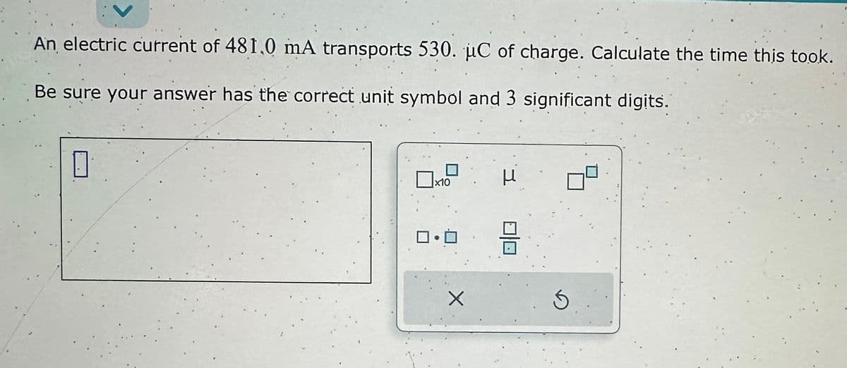 An electric current of 481.0 mA transports 530. uC of charge. Calculate the time this took.
Be sure your answer has the correct unit symbol and 3 significant digits.
0
x10
X
H
8
S