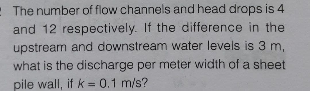 The number of flow channels and head drops is 4
and 12 respectively. If the difference in the
upstream and downstream water levels is 3 m,
what is the discharge per meter width of a sheet
pile wall, if k = 0.1 m/s?
