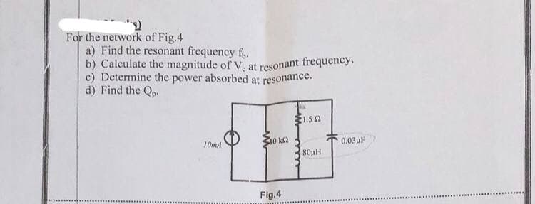 For the network of Fig.4
a) Find the resonant frequency f.
b) Calculate the magnitude of V, at resonant frequency.
c) Determine the power absorbed at resonance.
d) Find the Qp.
1.50
10 k2
0.03µF
10mA
80uH
Fig.4
