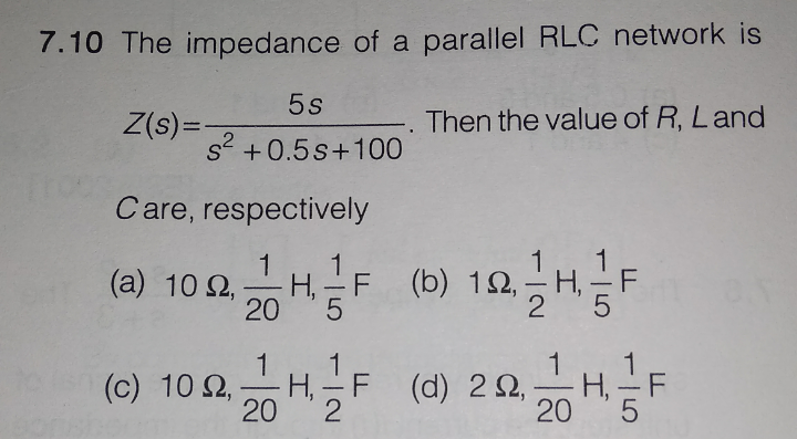 7.10 The impedance of a parallel RLC network is
5s
Z(s)=,
Then the value of R, Land
2
s +0.5s+100
Care, respectively
1
H.- F
20
F (b) 12,
H, - F
(a) 10 2,
5
1
1
H, - F
(d) 2요20HF
1
H, -F
(c) 10 2,
20
2

