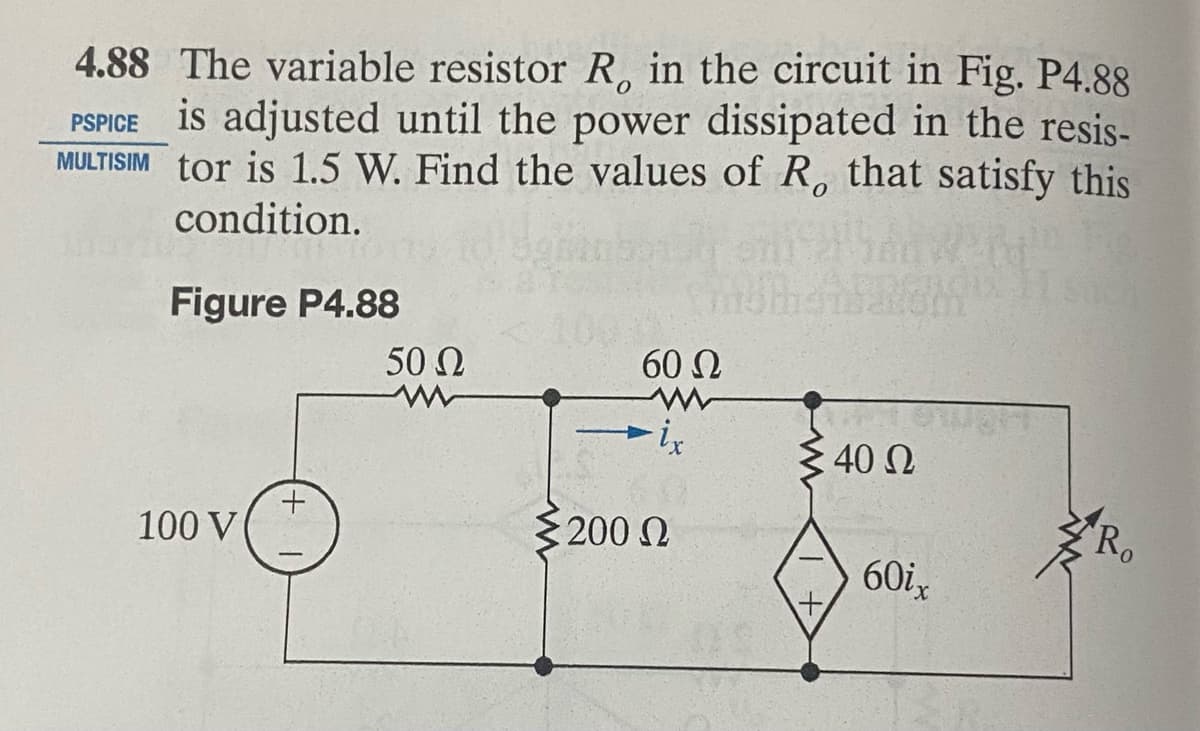 4.88 The variable resistor R, in the circuit in Fig. P4.88
PSPICE is adjusted until the power dissipated in the resis-
MULTISIM tor is 1.5 W. Find the values of R, that satisfy this
condition.
Figure P4.88
100 V
50 Ω
www
60 Ω
ix
Σ200 Ω
Ω
: 40 Ω
60ix
Ro