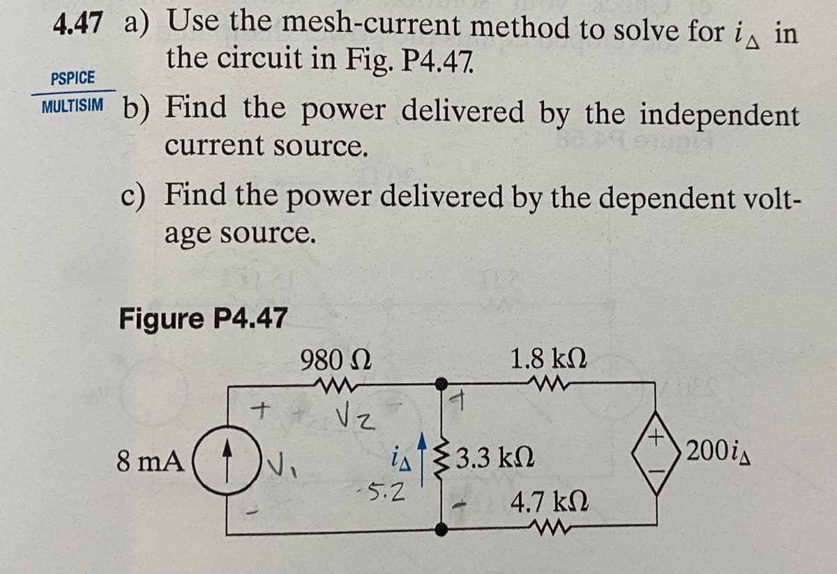 4.47 a) Use the mesh-current method to solve for i in
the circuit in Fig. P4.47.
PSPICE
MULTISIM b) Find the power delivered by the independent
current source.
c) Find the power delivered by the dependent volt-
age source.
Figure P4.47
+
8 mA (√₁
980 Ω
Vz
is
-5.2
4
1.8 ΚΩ
3.3 ΚΩ
4.7 ΚΩ
HES
200i