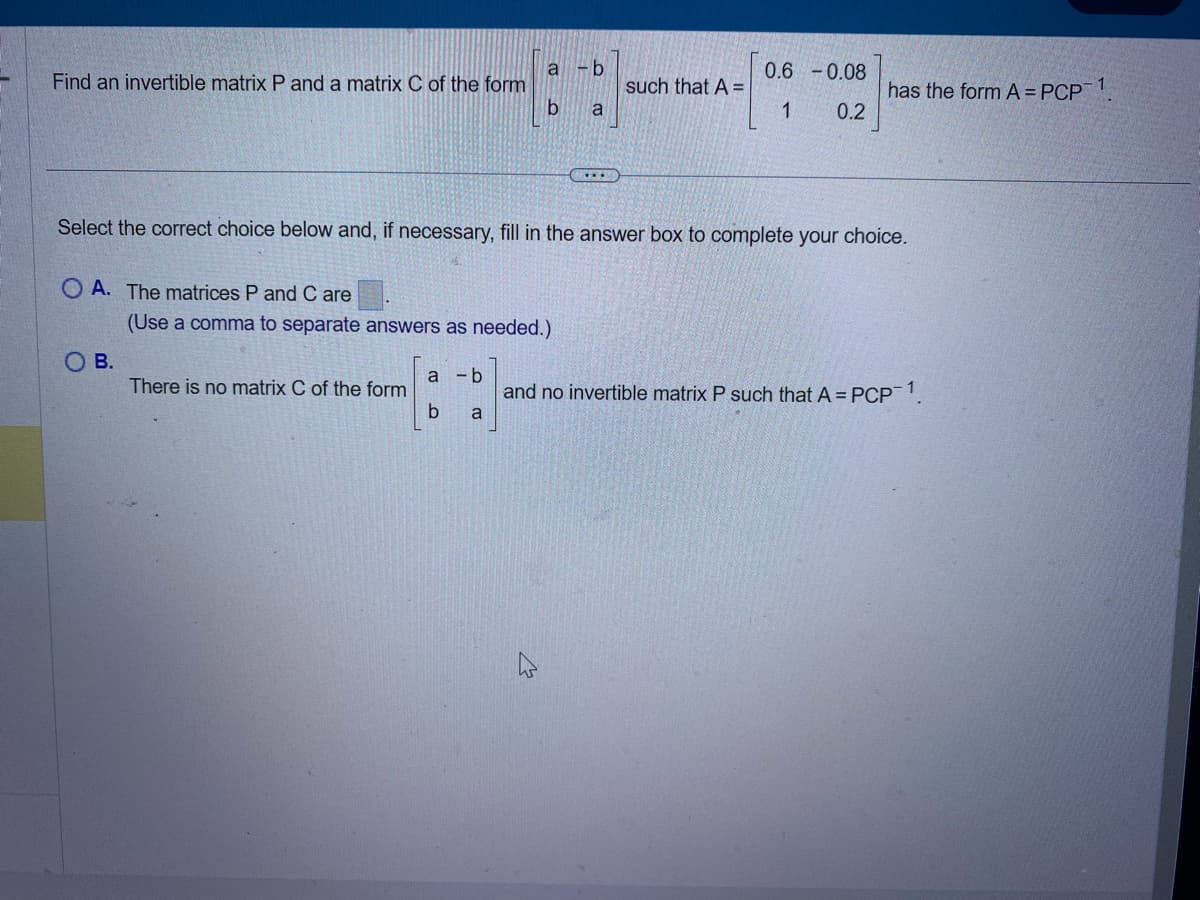 a -b
0.6 -0.08
Find an invertible matrix P and a matrix C of the form
such that A =
has the form A PCP 1
b
a
1
0.2
Select the correct choice below and, if necessary, fill in the answer box to complete your choice.
OA. The matrices P and C are
(Use a comma to separate answers as needed.).
O B.
a
- b
There is no matrix C of the form
and no invertible matrix P such that A = PCP 1.
b
a