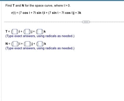 Find T and N for the space curve, where t> 0.
r(t) (7 cost+7t sin t)i + (7 sin t- 7t cos t)j + 3k
T=
i +Dj+k
(Type exact answers, using radicals as needed.)
N=K
(Type exact answers, using radicals as needed.)