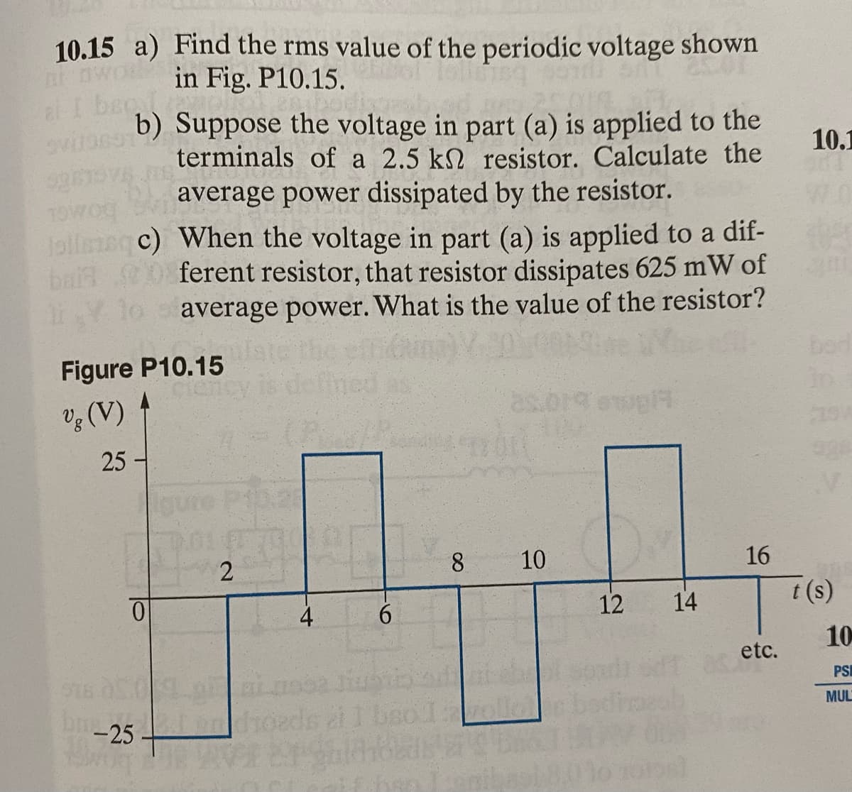 10.15 a) Find the rms value of the periodic voltage shown
two in Fig. P10.15.
al I beg
ovito691
b) Suppose the voltage in part (a) is applied to the
terminals of a 2.5 k resistor. Calculate the
average power dissipated by the resistor.
TOWO
Jollmoqc) When the voltage in part (a) is applied to a dif-
bart 0 ferent resistor, that resistor dissipates 625 mW of
average power. What is the value of the resistor?
Figure P10.15
Vg (V)
25-
bug
0
-25 +
2
4
6
8
120
10
#topl7
12
14
16
etc.
10.1
t(s)
10
PSI
MUL