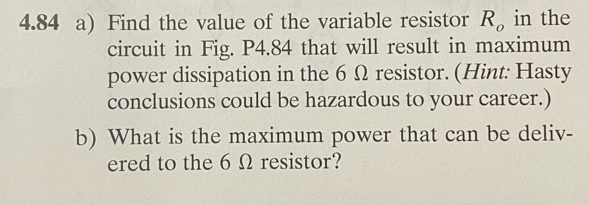 4.84 a) Find the value of the variable resistor R, in the
circuit in Fig. P4.84 that will result in maximum
power dissipation in the 6 n resistor. (Hint: Hasty
conclusions could be hazardous to your career.)
b) What is the maximum power that can be deliv-
ered to the 6 2 resistor?