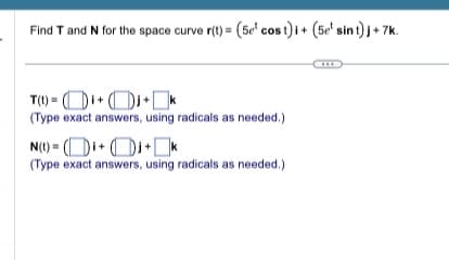 Find T and N for the space curve r(t) = (5e cost) i + (5e sint) j +7k.
T(t)=++k
(Type exact answers, using radicals as needed.)
N(t)=(++k
(Type exact answers, using radicals as needed.)