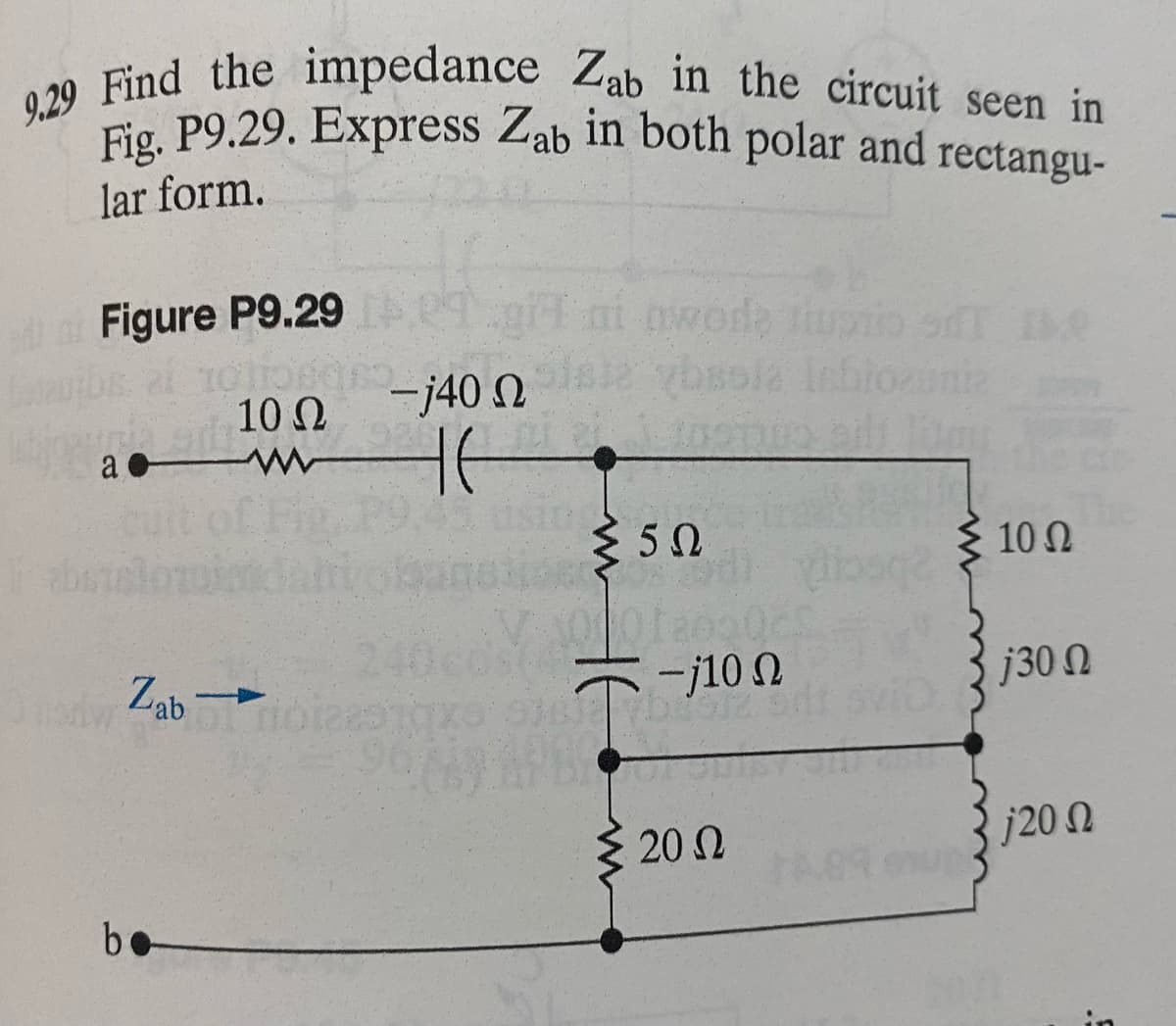 9.29 Find the impedance Zab in the circuit seen in
Fig. P9.29. Express Zab in both polar and rectangu-
lar form.
Figure P9.29
Ω
arb 100
www
a
Onorw
Zab-
be
29
-j40 n
46
ni mwede tiupio si e
≤50
5Ω
-j10 Ω
DECIZ
20 Ω
lites
A89 9
10 Ω
| j30 Ω
j20 Ω