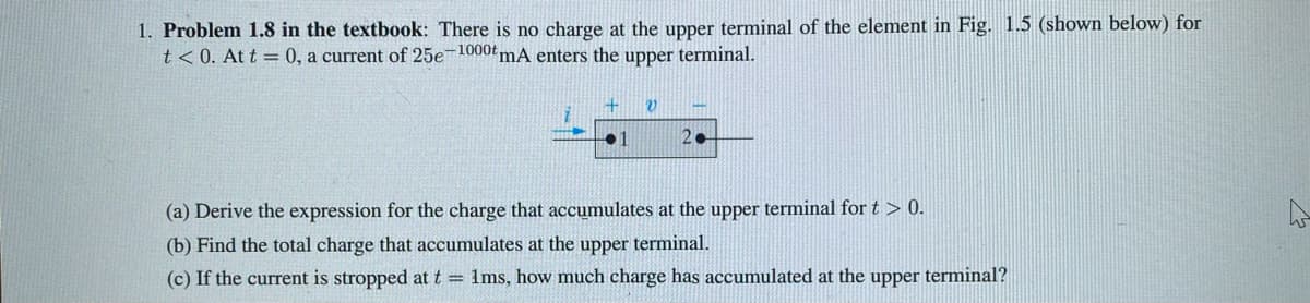 1. Problem 1.8 in the textbook: There is no charge at the upper terminal of the element in Fig. 1.5 (shown below) for
t<0. At t = 0, a current of 25e-1000 mA enters the upper terminal.
+
1
V
20
(a) Derive the expression for the charge that accumulates at the upper terminal for t > 0.
(b) Find the total charge that accumulates at the upper terminal.
(c) If the current is stropped at t = 1ms, how much charge has accumulated at the upper terminal?
ہے