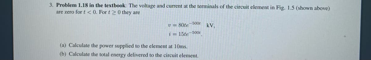 3. Problem 1.18 in the textbook: The voltage and current at the terminals of the circuit element in Fig. 1.5 (shown above)
are zero for t < 0. For t> 0 they are
v=80te 500t
i = 15te 500t
(a) Calculate the power supplied to the element at 10ms.
(b) Calculate the total energy delivered to the circuit element.
kV.