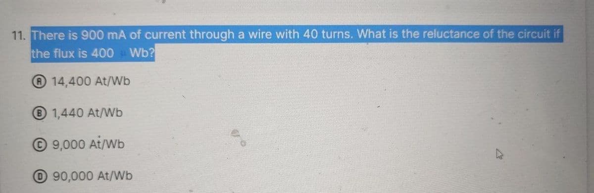 11. There is 900 mA of current through a wire with 40 turns. What is the reluctance of the circuit if
the flux is 400Wb?
14,400 At/Wb
B 1,440 At/Wb
Ⓒ9,000 At/Wb
90,000 At/Wb