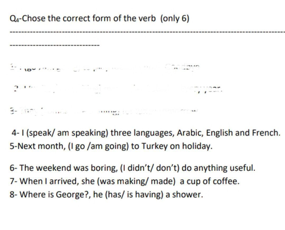 Q4-Chose the correct form of the verb (only 6)
4.
year.
4-1 (speak/ am speaking) three languages, Arabic, English and French.
5-Next month, (I go /am going) to Turkey on holiday.
6- The weekend was boring, (I didn't/ don't) do anything useful.
7- When I arrived, she (was making/ made) a cup of coffee.
8- Where is George?, he (has/ is having) a shower.