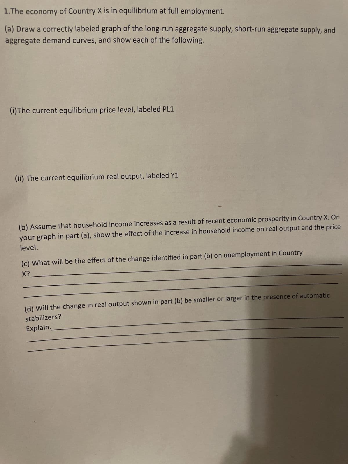 1.The economy of Country X is in equilibrium at full employment.
(a) Draw a correctly labeled graph of the long-run aggregate supply, short-run aggregate supply, and
aggregate demand curves, and show each of the following.
(i) The current equilibrium price level, labeled PL1
(ii) The current equilibrium real output, labeled Y1
(b) Assume that household income increases as a result of recent economic prosperity in Country X. On
your graph in part (a), show the effect of the increase in household income on real output and the price
level.
(c) What will be the effect of the change identified in part (b) on unemployment in Country
X?
(d) Will the change in real output shown in part (b) be smaller or larger in the presence of automatic
stabilizers?
Explain.