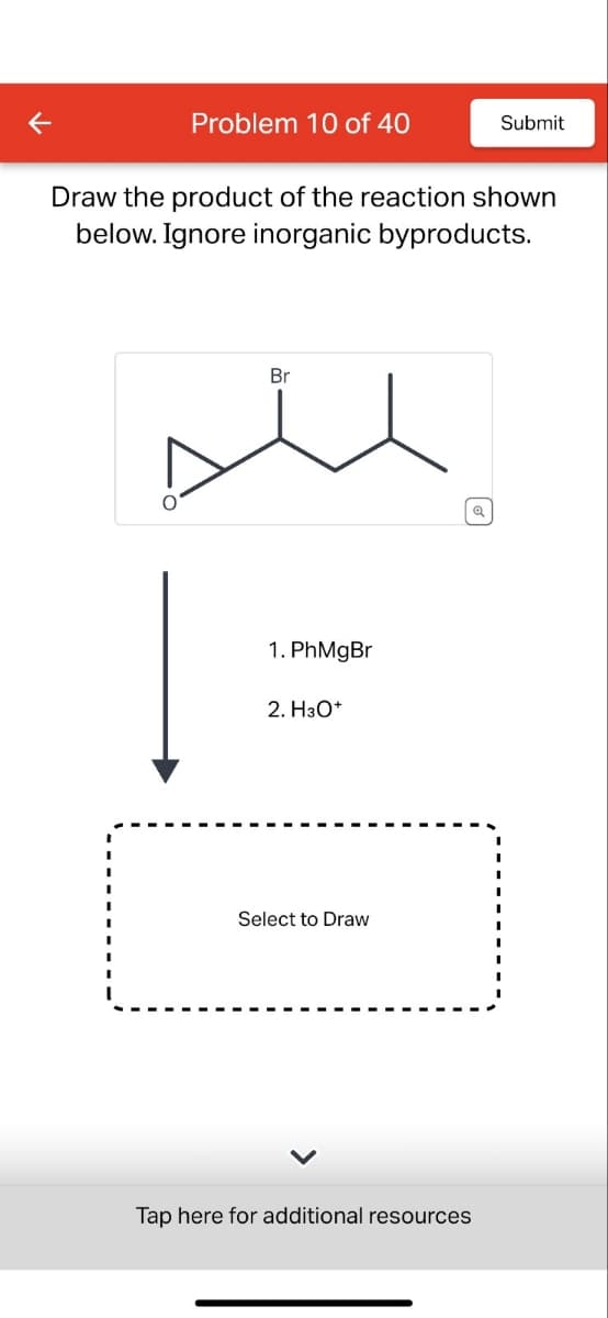K
Problem 10 of 40
Submit
Draw the product of the reaction shown
below. Ignore inorganic byproducts.
Br
1. PhMgBr
2. H3O+
Select to Draw
Tap here for additional resources
Q