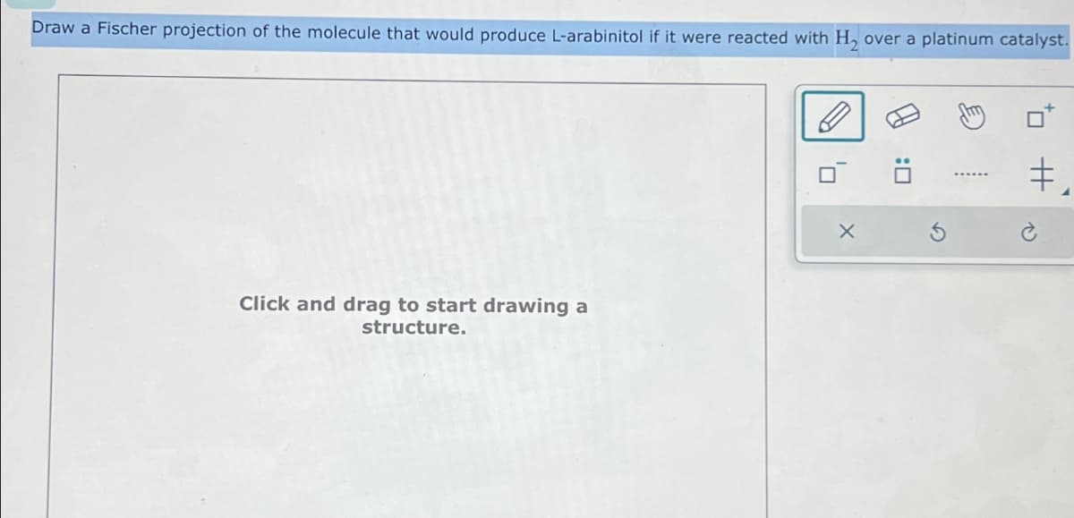 Draw a Fischer projection of the molecule that would produce L-arabinitol if it were reacted with H2 over a platinum catalyst.
Click and drag to start drawing a
structure.
