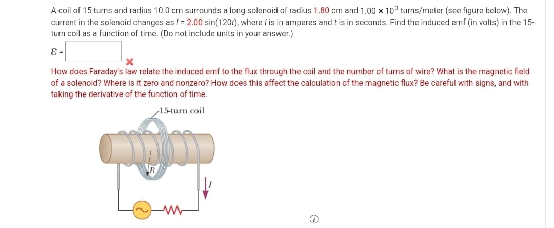 A coil of 15 turns and radius 10.0 cm surrounds a long solenoid of radius 1.80 cm and 1.00 × 103 turns/meter (see figure below). The
current in the solenoid changes as /= 2.00 sin(120t), where / is in amperes and t is in seconds. Find the induced emf (in volts) in the 15-
turn coil as a function of time. (Do not include units in your answer.)
E=
x
How does Faraday's law relate the induced emf to the flux through the coil and the number of turns of wire? What is the magnetic field
of a solenoid? Where is it zero and nonzero? How does this affect the calculation of the magnetic flux? Be careful with signs, and with
taking the derivative of the function of time.
R
15-turn coil
www
