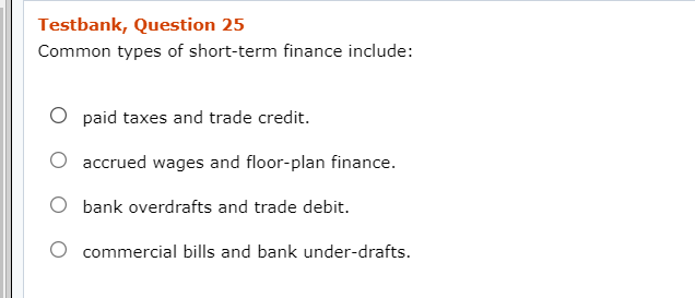 Testbank, Question 25
Common types of short-term finance include:
O paid taxes and trade credit.
accrued wages and floor-plan finance.
O bank overdrafts and trade debit.
O commercial bills and bank under-drafts.

