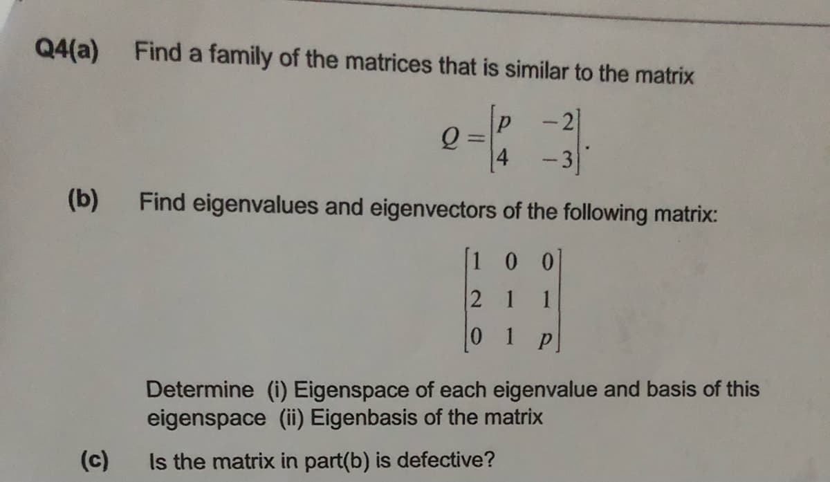 Q4(a) Find a family of the matrices that is similar to the matrix
-21
4
-3
(b)
Find eigenvalues and eigenvectors of the following matrix:
[1 0 0
2 1
1
0 1 p
Determine (i) Eigenspace of each eigenvalue and basis of this
eigenspace (ii) Eigenbasis of the matrix
(c)
Is the matrix in part(b) is defective?
