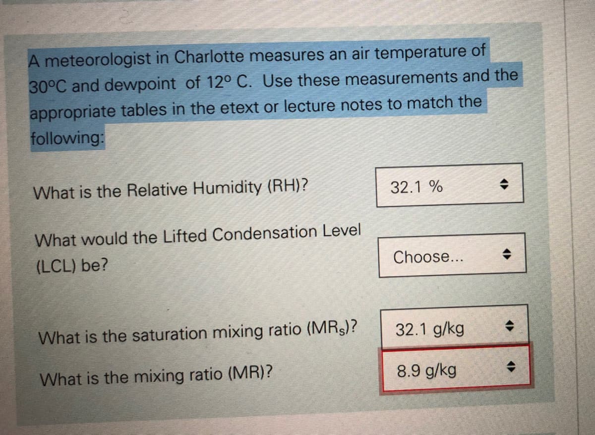 A meteorologist in Charlotte measures an air temperature of
30°C and dewpoint of 12° C. Use these measurements and the
appropriate tables in the etext or lecture notes to match the
following:
What is the Relative Humidity (RH)?
32.1 %
What would the Lifted Condensation Level
(LCL) be?
Choose...
What is the saturation mixing ratio (MRS)?
32.1 g/kg
What is the mixing ratio (MR)?
8.9 g/kg

