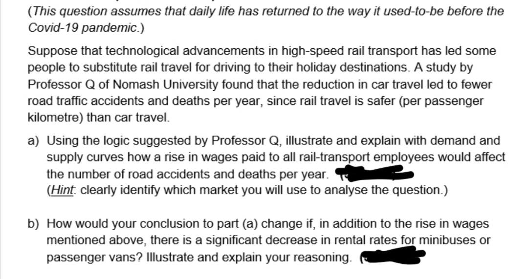 (This question assumes that daily life has returned to the way it used-to-be before the
Covid-19 pandemic.)
Suppose that technological advancements in high-speed rail transport has led some
people to substitute rail travel for driving to their holiday destinations. A study by
Professor Q of Nomash University found that the reduction in car travel led to fewer
road traffic accidents and deaths per year, since rail travel is safer (per passenger
kilometre) than car travel.
a) Using the logic suggested by Professor Q, illustrate and explain with demand and
supply curves how a rise in wages paid to all rail-transport employees would affect
the number of road accidents and deaths per year.
(Hint clearly identify which market you will use to analyse the question.)
b) How would your conclusion to part (a) change if, in addition to the rise in wages
mentioned above, there is a significant decrease in rental rates for minibuses or
passenger vans? Illustrate and explain your reasoning.
