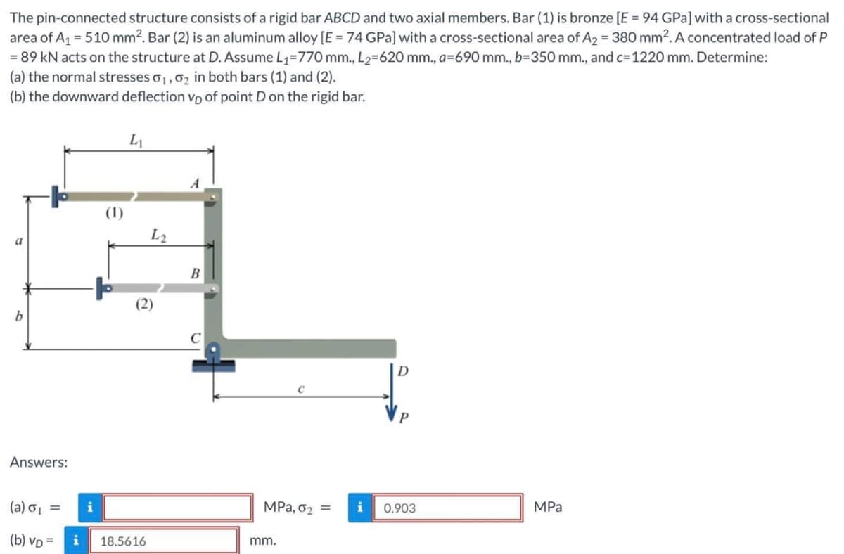 The pin-connected structure consists of a rigid bar ABCD and two axial members. Bar (1) is bronze [E = 94 GPa] with a cross-sectional
area of A₁ = 510 mm². Bar (2) is an aluminum alloy [E = 74 GPa] with a cross-sectional area of A2 = 380 mm². A concentrated load of P
= 89 kN acts on the structure at D. Assume L₁=770 mm., L₂=620 mm., a=690 mm., b=350 mm., and c=1220 mm. Determine:
(a) the normal stresses 01, 0₂ in both bars (1) and (2).
(b) the downward deflection vp of point D on the rigid bar.
a
b
Answers:
(a) o₁ =
(b) VD =
i
i
(1)
L₁
18.5616
L2
B
C
MPa, 0₂ = i
mm.
0.903
MPa