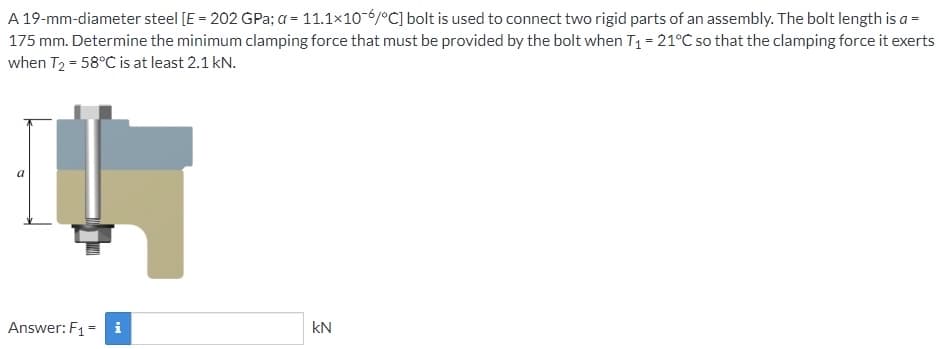 A 19-mm-diameter steel [E = 202 GPa; a = 11.1x10-6/°C] bolt is used to connect two rigid parts of an assembly. The bolt length is a =
175 mm. Determine the minimum clamping force that must be provided by the bolt when T₁ = 21°C so that the clamping force it exerts
when T₂ = 58°C is at least 2.1 kN.
Answer: F₁ = i
kN
2