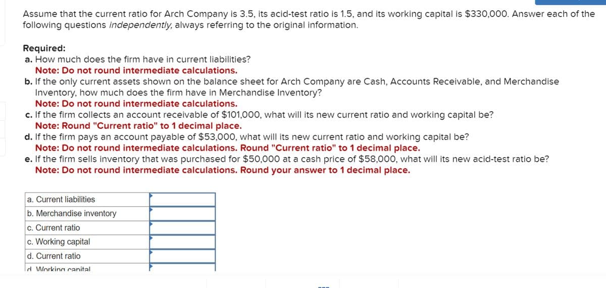 Assume that the current ratio for Arch Company is 3.5, its acid-test ratio is 1.5, and its working capital is $330,000. Answer each of the
following questions independently, always referring to the original information.
Required:
a. How much does the firm have in current liabilities?
Note: Do not round intermediate calculations.
b. If the only current assets shown on the balance sheet for Arch Company are Cash, Accounts Receivable, and Merchandise
Inventory, how much does the firm have in Merchandise Inventory?
Note: Do not round intermediate calculations.
c. If the firm collects an account receivable of $101,000, what will its new current ratio and working capital be?
Note: Round "Current ratio" to 1 decimal place.
d. If the firm pays an account payable of $53,000, what will its new current ratio and working capital be?
Note: Do not round intermediate calculations. Round "Current ratio" to 1 decimal place.
e. If the firm sells inventory that was purchased for $50,000 at a cash price of $58,000, what will its new acid-test ratio be?
Note: Do not round intermediate calculations. Round your answer to 1 decimal place.
a. Current liabilities
b. Merchandise inventory
c. Current ratio
c. Working capital
d. Current ratio
d Working capital