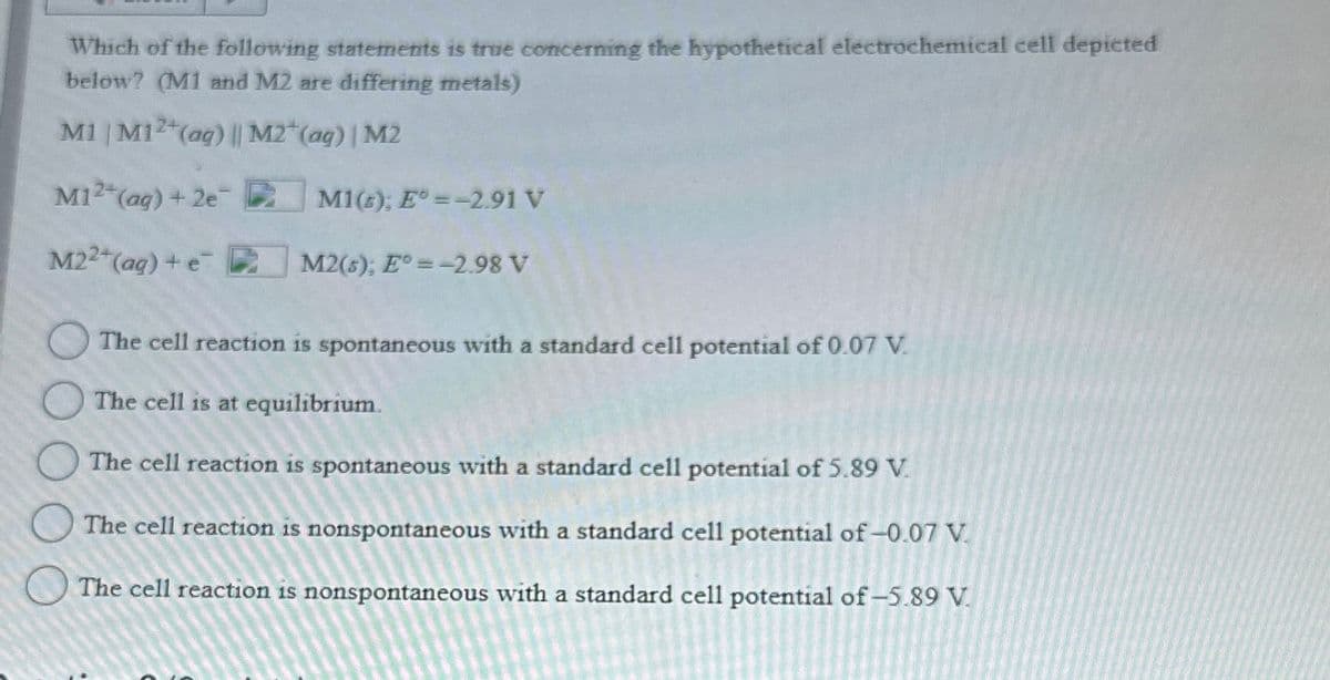 Which of the following statements is true concerning the hypothetical electrochemical cell depicted
below? (M1 and M2 are differing metals)
M1 | M12+(aq) || M2+(aq) | M2
M12+(aq) + 2e
M1(); E° -2.91 V
M22+(aq) + e R
M2(s); E° -2.98 V
The cell reaction is spontaneous with a standard cell potential of 0.07 V
The cell is at equilibrium.
The cell reaction is spontaneous with a standard cell potential of 5.89 V
The cell reaction is nonspontaneous with a standard cell potential of -0.07 V.
The cell reaction is nonspontaneous with a standard cell potential of -5.89 V.