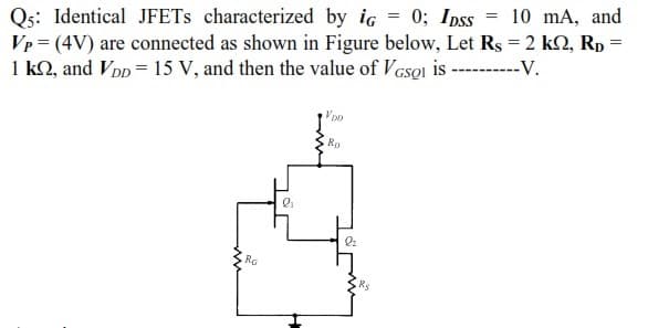 Qs: Identical JFETS characterized by ig = 0; Ipss
Vp = (4V) are connected as shown in Figure below, Let Rs = 2 k2, Rp
1 k2, and VDp = 15 V, and then the value of VcsQl is
10 mA, and
----V.
Voo
Ro
Ra
