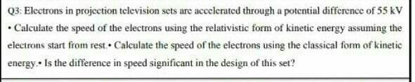 Q3: Electrons in projcetion television sets are accelerated through a potential difference of 55 kV
• Calculate the speed of the electrons using the relativistic form of kinetic energy assuming the
electrons start from rest. • Calculate the speed of the electrons using the classical form of kinetic
energy.• Is the difference in speed significant in the design of this set?
