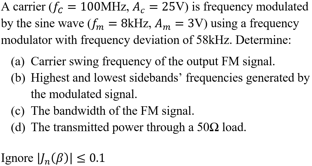A carrier (fc
= 100MHZ, A. = 25V) is frequency modulated
by the sine wave (fm = 8kHz, Am = 3V) using a frequency
modulator with frequency deviation of 58kHz. Determine:
т
(a) Carrier swing frequency of the output FM signal.
(b) Highest and lowest sidebands' frequencies generated by
the modulated signal.
(c) The bandwidth of the FM signal.
(d) The transmitted power through a 502 load.
Ignore Jn(B)| < 0.1
