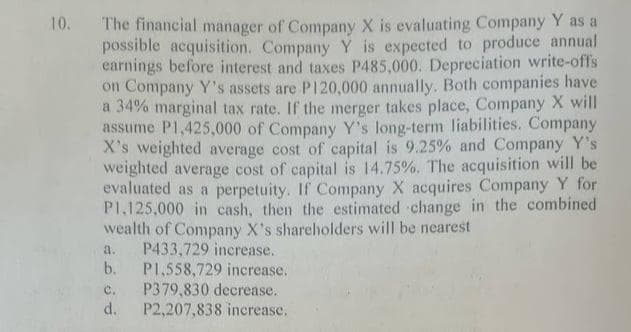 10. The financial manager of Company X is evaluating Company Y as a
possible acquisition. Company Y is expected to produce annual
earnings before interest and taxes P485,000. Depreciation write-offs
on Company Y's assets are P120,000 annually. Both companies have
a 34% marginal tax rate. If the merger takes place, Company X will
assume P1,425,000 of Company Y's long-term liabilities. Company
X's weighted average cost of capital is 9.25% and Company Y's
weighted average cost of capital is 14.75%. The acquisition will be
evaluated as a perpetuity. If Company X acquires Company Y for
P1.125,000 in cash, then the estimated change in the combined
wealth of Company X's shareholders will be nearest
a.
P433,729 increase.
b. P1,558,729 increase.
C. P379,830 decrease.
d. P2,207,838 increase.