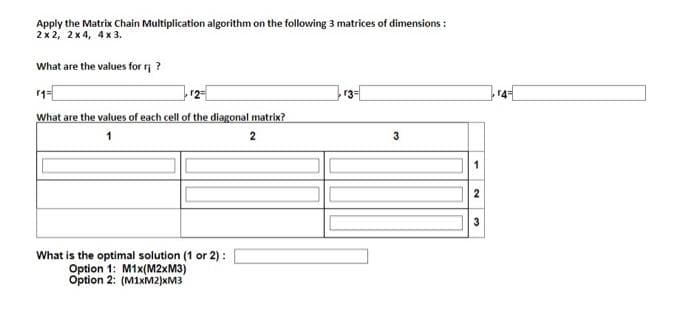 Apply the Matrix Chain Multiplication algorithm on the following 3 matrices of dimensions:
2x2, 2x4, 4x3.
What are the values for r?
r3=
What are the values of each cell of the diagonal matrix?
1
2
What is the optimal solution (1 or 2):
Option 1: M1x(M2xM3)
Option 2: (M1xM2)xM3
3
2
3