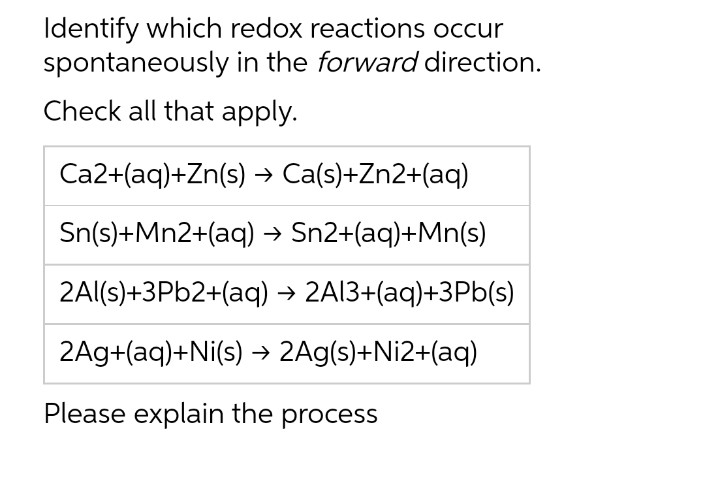 Identify which redox reactions occur
spontaneously in the forward direction.
Check all that apply.
Ca2+(aq)+Zn(s)
→ Ca(s)+Zn2+(aq)
Sn(s)+Mn2+(aq)
→ Sn2+(aq)+Mn(s)
2Al(s)+3Pb2+(aq) → 2Al3+(aq)+3Pb(s)
2Ag+(aq)+Ni(s) → 2Ag(s)+Ni2+(aq)
Please explain the process