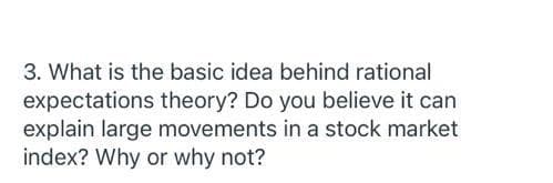 3. What is the basic idea behind rational
expectations theory? Do you believe it can
explain large movements in a stock market
index? Why or why not?