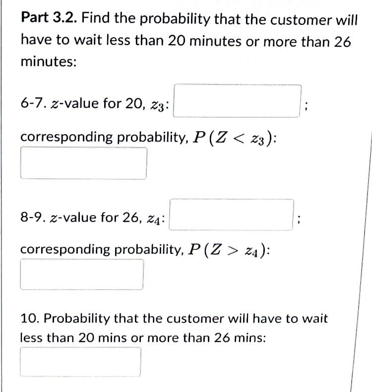Part 3.2. Find the probability that the customer will
I have to wait less than 20 minutes or more than 26
minutes:
6-7. z-value for 20, 23:
corresponding probability, P (Z < 23):
8-9. z-value for 26, 24:
corresponding probability, P (Z > z4):
10. Probability that the customer will have to wait
less than 20 mins or more than 26 mins: