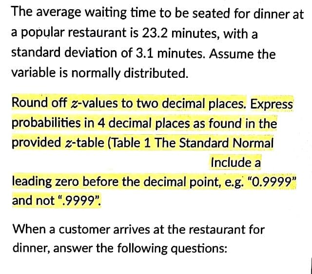 The average waiting time to be seated for dinner at
a popular restaurant is 23.2 minutes, with a
standard deviation of 3.1 minutes. Assume the
variable is normally distributed.
Round off z-values to two decimal places. Express
probabilities in 4 decimal places as found in the
provided z-table (Table 1 The Standard Normal
Include a
leading zero before the decimal point, e.g. "0.9999"
and not ".9999".
When a customer arrives at the restaurant for
dinner, answer the following questions: