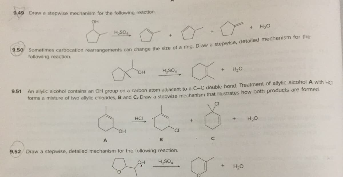 9,49 Draw a stepwise mechanism for the following reaction.
OH
H20
H,SO
following reaction.
HO,
H,SO,
H20
An allylic alcohol contains an OH group on a carbon atom adiacent to a C-C double bond. Treatment of allylic alcohol A with HCI
forms a mixture of two allylic chiorides, B and C. Draw a stepwise mechanism that illustrates how both products are formed.
9.51
CI
HCI
H20
HO,
9.52 Draw a stepwise, detailed mechanism for the following reaction.
OH
H2SO4
H20
