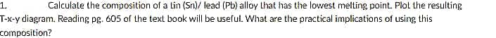 1.
Calculate the composition of a lin (Sn)/ lead (Pb) alloy Lhat has the lowest metting point. Plot the resulting
T-x-y diagram. Reading pg. 605 of the text book will be useful. What are the practical implications of using this
composition?
