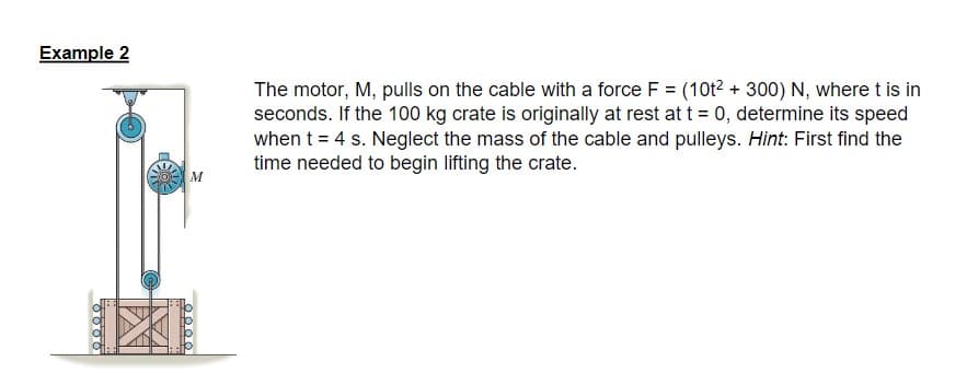 Example 2
M
00.00
The motor, M, pulls on the cable with a force F = (10t² + 300) N, where t is in
seconds. If the 100 kg crate is originally at rest at t = 0, determine its speed
when t = 4 s. Neglect the mass of the cable and pulleys. Hint: First find the
time needed to begin lifting the crate.