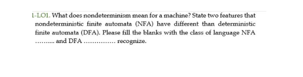 1-LO1. What does nondeterminism mean for a machine? State two features that
nondeterministic finite automata (NFA) have different than deterministic
finite automata (DFA). Please fill the blanks with the class of language NFA
. . and DFA
. recognize.
