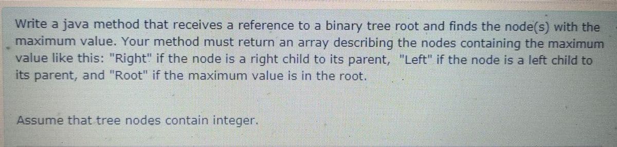 Write a java method that receives a reference to a binary tree root and finds the node(s) with the
maximum value. Your method must return an array describing the nodes containing the maximum
value like this: "Right" if the node is a right child to its parent, "Left" if the node is a left child to
its parent, and "Root" if the maximum value is in the root.
Assume that tree nodes contain integer.

