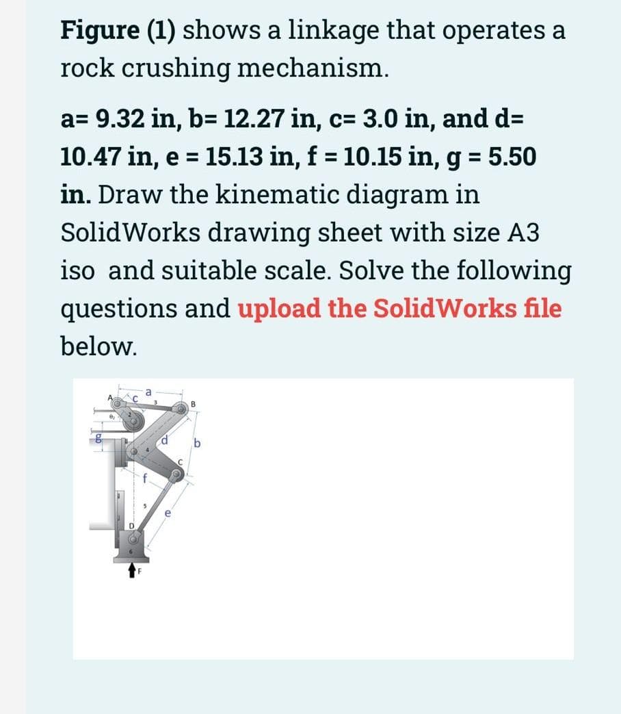 Figure (1) shows a linkage that operates a
rock crushing mechanism.
a= 9.32 in, b= 12.27 in, c= 3.0 in, and d=
10.47 in, e = 15.13 in, f = 10.15 in, g = 5.50
in. Draw the kinematic diagram in
%3D
%3D
SolidWorks drawing sheet with size A3
iso and suitable scale. Solve the following
questions and upload the SolidWorks file
below.
D.
