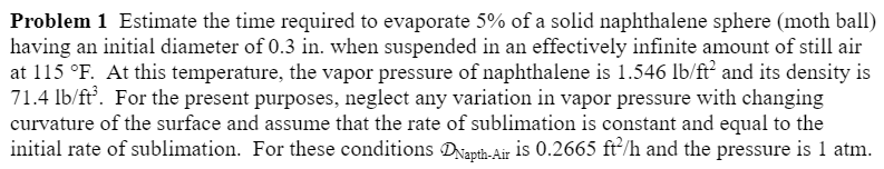 Problem 1 Estimate the time required to evaporate 5% of a solid naphthalene sphere (moth ball)
having an initial diameter of 0.3 in. when suspended in an effectively infinite amount of still air
at 115 °F. At this temperature, the vapor pressure of naphthalene is 1.546 lb/ft² and its density is
71.4 lb/ft³. For the present purposes, neglect any variation in vapor pressure with changing
curvature of the surface and assume that the rate of sublimation is constant and equal to the
initial rate of sublimation. For these conditions DNapth-Air is 0.2665 ft²/h and the pressure is 1 atm.
