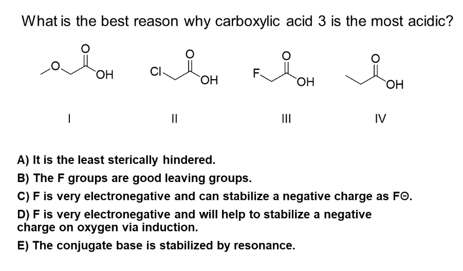 What is the best reason why carboxylic acid 3 is the most acidic?
aioH cioH
а он дон
CI-
OH
OH
1
||
F
|||
IV
A) It is the least sterically hindered.
B) The F groups are good leaving groups.
C) F is very electronegative and can stabilize a negative charge as FO.
D) F is very electronegative and will help to stabilize a negative
charge on oxygen via induction.
E) The conjugate base is stabilized by resonance.