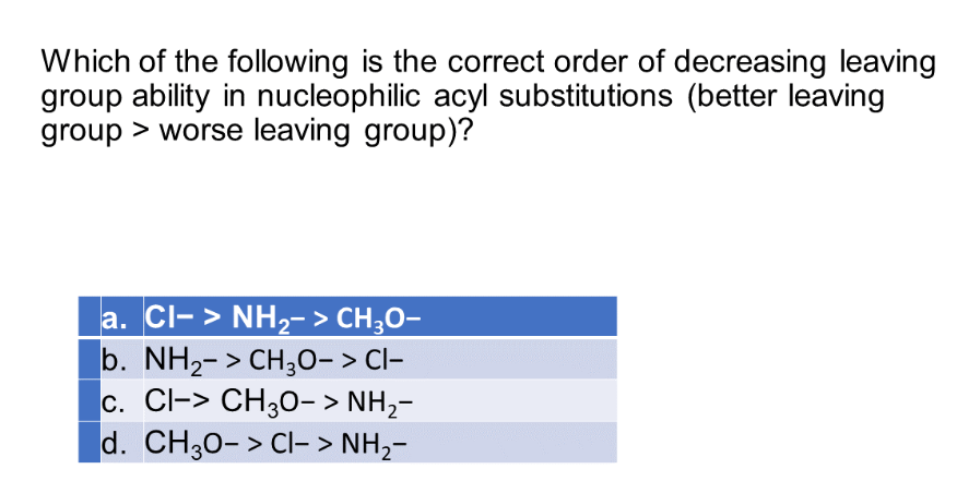 Which of the following is the correct order of decreasing leaving
group ability in nucleophilic acyl substitutions (better leaving
group > worse leaving group)?
a. CI-> NH₂-> CH3O-
b. NH₂-> CH3O-> CI-
c. Cl-> CH3O->NH,
d. CH3O− > Cl-> NH,