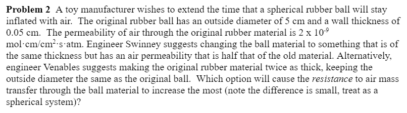 Problem 2 A toy manufacturer wishes to extend the time that a spherical rubber ball will stay
inflated with air. The original rubber ball has an outside diameter of 5 cm and a wall thickness of
0.05 cm. The permeability of air through the original rubber material is 2 x 10-⁹
mol-cm/cm² s.atm. Engineer Swinney suggests changing the ball material to something that is of
the same thickness but has an air permeability that is half that of the old material. Alternatively,
engineer Venables suggests making the original rubber material twice as thick, keeping the
outside diameter the same as the original ball. Which option will cause the resistance to air mass
transfer through the ball material to increase the most (note the difference is small, treat as a
spherical system)?