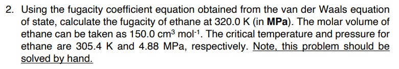 2. Using the fugacity coefficient equation obtained from the van der Waals equation
of state, calculate the fugacity of ethane at 320.0 K (in MPa). The molar volume of
ethane can be taken as 150.0 cm³ mol-1. The critical temperature and pressure for
ethane are 305.4 K and 4.88 MPa, respectively. Note, this problem should be
solved by hand.