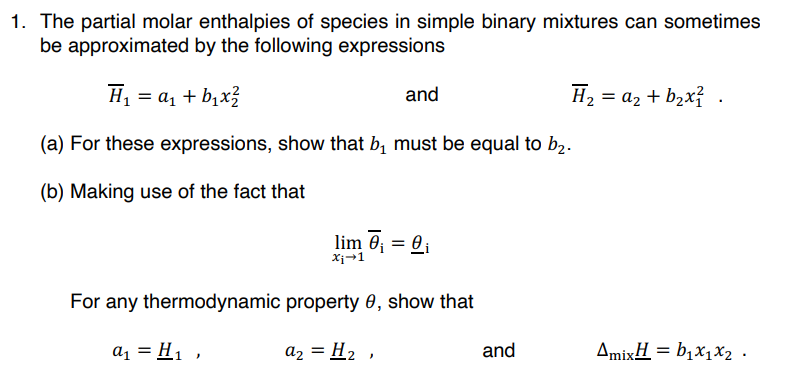 1. The partial molar enthalpies of species in simple binary mixtures can sometimes
be approximated by the following expressions
H₁ = a₁ + b₁x²
(a) For these expressions, show that b₁ must be equal to b₂.
(b) Making use of the fact that
and
lim 0₁ = 0₁
Xi→1
For any thermodynamic property 0, show that
a₁ = H₁,
a₂ = H₂,
and
H₂ = a₂ + b₂x².
AmixH = b₁x₁x2.